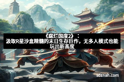 《腐烂国度2》：汲取R星沙盒精髓的末日生存巨作，无多人模式也能玩出新高度